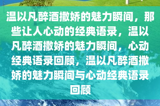 温以凡醉酒撒娇的魅力瞬间，那些让人心动的经典语录，温以凡醉酒撒娇的魅力瞬间，心动经典语录回顾，温以凡醉酒撒娇的魅力瞬间与心动经典语录回顾