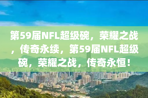 第59届NFL超级碗，荣耀之战，传奇永续，第59届NFL超级碗，荣耀之战，传奇永恒！