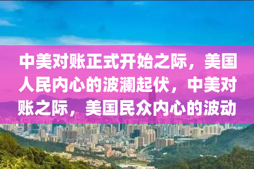 中美对账正式开始之际，美国人民内心的波澜起伏，中美对账之际，美国民众内心的波动