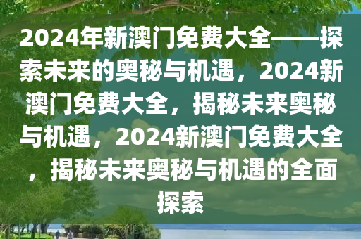 2024年新澳门免费大全——探索未来的奥秘与机遇，2024新澳门免费大全，揭秘未来奥秘与机遇，2024新澳门免费大全，揭秘未来奥秘与机遇的全面探索