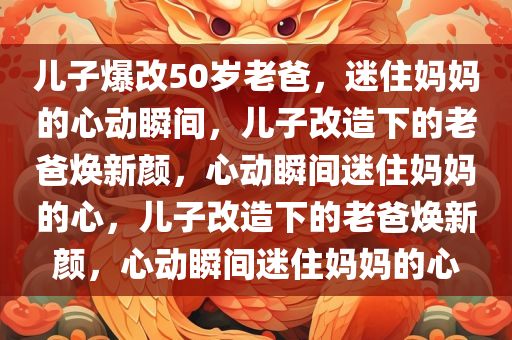 儿子爆改50岁老爸，迷住妈妈的心动瞬间，儿子改造下的老爸焕新颜，心动瞬间迷住妈妈的心，儿子改造下的老爸焕新颜，心动瞬间迷住妈妈的心