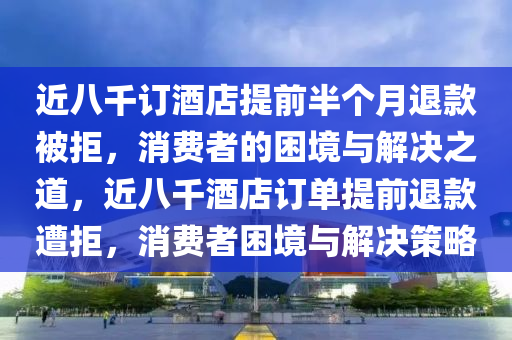 近八千订酒店提前半个月退款被拒，消费者的困境与解决之道，近八千酒店订单提前退款遭拒，消费者困境与解决策略