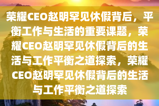 荣耀 CEO 赵明被曝罕见休假中