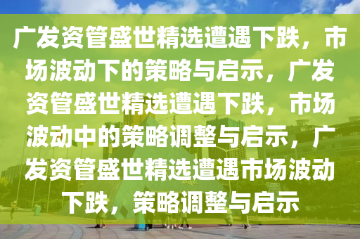 广发资管盛世精选遭遇下跌，市场波动下的策略与启示，广发资管盛世精选遭遇下跌，市场波动中的策略调整与启示，广发资管盛世精选遭遇市场波动下跌，策略调整与启示