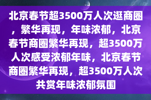 北京春节超3500万人次逛商圈，繁华再现，年味浓郁，北京春节商圈繁华再现，超3500万人次感受浓郁年味，北京春节商圈繁华再现，超3500万人次共赏年味浓郁氛围