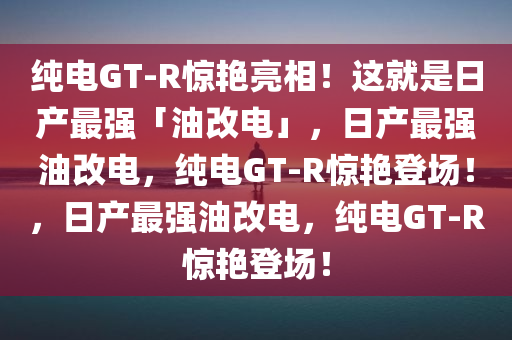 纯电GT-R惊艳亮相！这就是日产最强「油改电」，日产最强油改电，纯电GT-R惊艳登场！