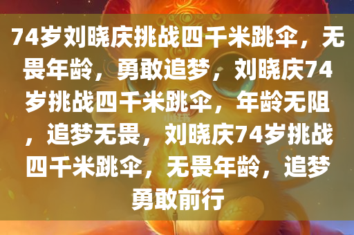 74岁刘晓庆挑战四千米跳伞，无畏年龄，勇敢追梦，刘晓庆74岁挑战四千米跳伞，年龄无阻，追梦无畏