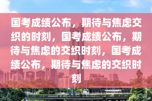 国考成绩公布，期待与焦虑交织的时刻，国考成绩公布，期待与焦虑的交织时刻，国考成绩公布，期待与焦虑的交织时刻