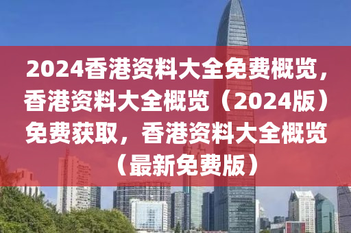 2024香港资料大全免费概览，香港资料大全概览（2024版）免费获取，香港资料大全概览（最新免费版）