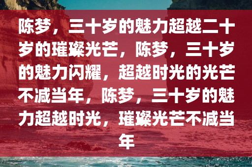 陈梦，三十岁的魅力超越二十岁的璀璨光芒，陈梦，三十岁的魅力闪耀，超越时光的光芒不减当年，陈梦，三十岁的魅力超越时光，璀璨光芒不减当年