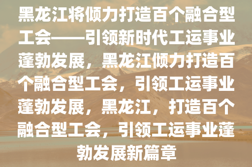 黑龙江将倾力打造百个融合型工会——引领新时代工运事业蓬勃发展，黑龙江倾力打造百个融合型工会，引领工运事业蓬勃发展，黑龙江，打造百个融合型工会，引领工运事业蓬勃发展新篇章