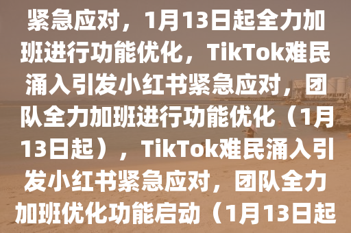 TikTok难民涌入，小红书团队紧急应对，1月13日起全力加班进行功能优化，TikTok难民涌入引发小红书紧急应对，团队全力加班进行功能优化（1月13日起），TikTok难民涌入引发小红书紧急应对，团队全力加班优化功能启动（1月13日起）