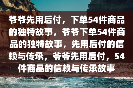 爷爷先用后付，下单54件商品的独特故事，爷爷下单54件商品的独特故事，先用后付的信赖与传承，爷爷先用后付，54件商品的信赖与传承故事