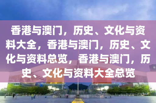 香港与澳门，历史、文化与资料大全，香港与澳门，历史、文化与资料总览，香港与澳门，历史、文化与资料大全总览