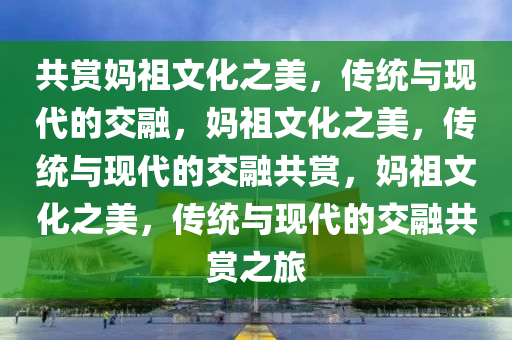 共赏妈祖文化之美，传统与现代的交融，妈祖文化之美，传统与现代的交融共赏，妈祖文化之美，传统与现代的交融共赏之旅