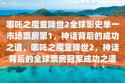 哪吒之魔童降世2全球影史单一市场票房第1，神话背后的成功之道，哪吒之魔童降世2，神话背后的全球票房冠军成功之道