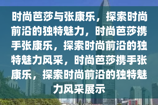 时尚芭莎与张康乐，探索时尚前沿的独特魅力，时尚芭莎携手张康乐，探索时尚前沿的独特魅力风采，时尚芭莎携手张康乐，探索时尚前沿的独特魅力风采展示今晚必出三肖2025_2025新澳门精准免费提供·精确判断