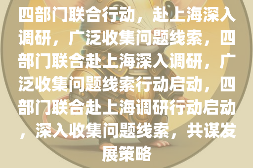 四部门联合行动，赴上海深入调研，广泛收集问题线索，四部门联合赴上海深入调研，广泛收集问题线索行动启动，四部门联合赴上海调研今晚必出三肖2025_2025新澳门精准免费提供·精确判断行动启动，深入收集问题线索，共谋发展策略