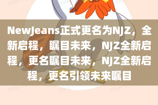 NewJeans正式更名为NJZ，全新启程，瞩目未来，NJZ全新启程，更名瞩目未来，NJZ全新启程，更名引领未来瞩目今晚必出三肖2025_2025新澳门精准免费提供·精确判断