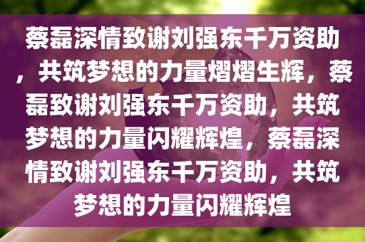 蔡磊深情致谢刘强东千万资助，共筑梦想的力量熠熠生辉，蔡磊致谢刘强东千万资助，共筑梦想的力量闪耀辉煌，蔡磊深情致谢刘强东千万资助，共筑梦想的力量闪耀辉煌今晚必出三肖2025_2025新澳门精准免费提供·精确判断