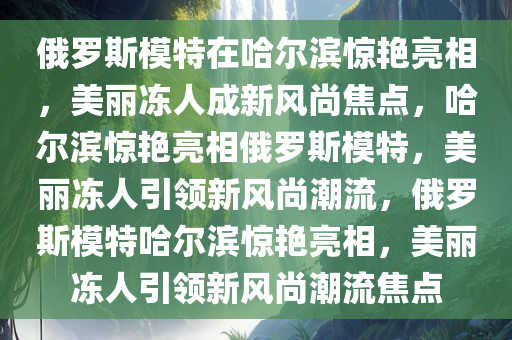 俄罗斯模特在哈尔滨惊艳亮相，美丽冻人成新风尚焦点，哈尔滨惊艳亮相俄罗斯模特，美丽冻人引领新风尚潮流，俄罗斯模特哈尔滨惊艳亮相，美丽冻人引领新风尚潮流焦点今晚必出三肖2025_2025新澳门精准免费提供·精确判断