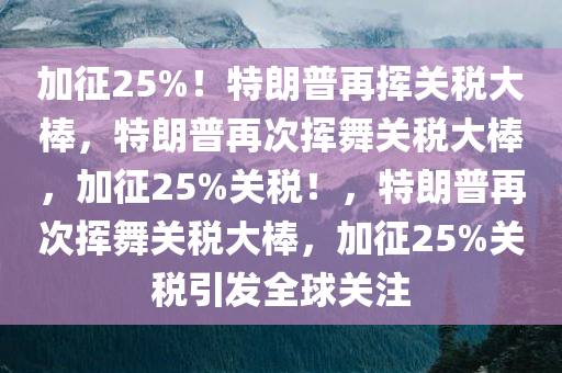 加征25%！特朗普再挥关税大棒，特朗普再次挥舞关税大棒，加征25%关税！，特朗普再次挥舞关税大棒，加征25%关税引发全球关注今晚必出三肖2025_2025新澳门精准免费提供·精确判断