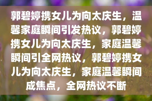 郭碧婷携女儿为向太庆生，温馨家庭瞬间引发热议，郭碧婷携女儿为向太庆生，家庭温馨瞬间引全网热议，郭碧婷携女儿为向太庆生，家庭温馨瞬间成焦点，全网热议不断今晚必出三肖2025_2025新澳门精准免费提供·精确判断