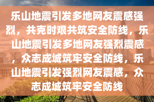 乐山地震引发多地网友震感强烈，共克时艰共筑安全防线，乐山地震引发多地网友强烈震感，众志成城筑牢安全防线，乐山地震引发强烈网友震感，众志成城筑牢安全防线今晚必出三肖2025_2025新澳门精准免费提供·精确判断