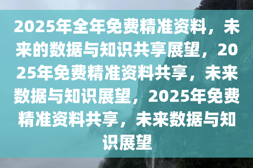 2025年全年免费精准资料，未来的数据与知识共享展望，2025年免费精准资料共享，未来数据与知识展望，202今晚必出三肖2025_2025新澳门精准免费提供·精确判断5年免费精准资料共享，未来数据与知识展望