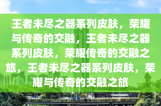 王者未尽之器系列皮肤，荣耀与传奇的交融，王者未尽之器系列皮肤，荣耀传奇的交融之旅，王者未尽之器系列皮肤，荣耀与传奇的交融之旅今晚必出三肖2025_2025新澳门精准免费提供·精确判断