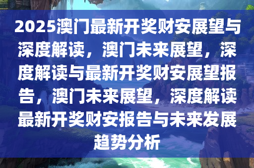 2025澳门最新开奖财安展望与深度解读，澳门未来展望，深度解读与最新开奖财安展望报告，澳门未来展望，深度解读最新开奖财安报告与未来发展趋势分析今晚必出三肖2025_2025新澳门精准免费提供·精确判断