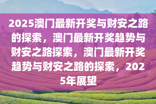 2025澳门最新开奖与财安之路的探索，澳门最新开奖趋势与财安之路探索，澳门最新开奖趋势与财安之路的探索，2025年展望今晚必出三肖2025_2025新澳门精准免费提供·精确判断