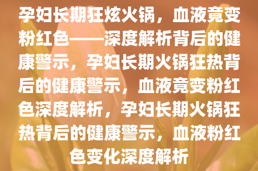 孕妇长期狂炫火锅，血液竟变粉红色——深度解析背后的健康警示，孕妇长期火锅狂热背后的健康警示，血液竟变粉红色深度解析，孕妇长期火锅狂热背后的健康警今晚必出三肖2025_2025新澳门精准免费提供·精确判断示，血液粉红色变化深度解析