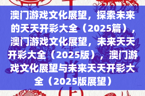 澳门游戏文化展望，探索未来的天天开彩大全（2025篇），澳门游戏文化展望，未来天天开彩大全（2025版），澳门游戏文化展望与未来天天开彩大全（2025版展望）今晚必出三肖2025_2025新澳门精准免费提供·精确判断