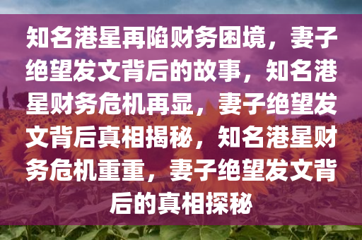 知名港星再陷财务困境，妻子绝望发文背后的故事，知名港星财务危机再显，妻子绝望发文背后真相揭秘，知名港星财务危机重重，妻子绝望发文背后的真相探秘今晚必出三肖2025_2025新澳门精准免费提供·精确判断