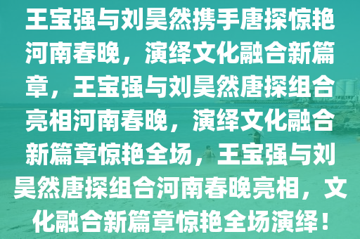 王宝强与刘昊然携手唐探惊艳河今晚必出三肖2025_2025新澳门精准免费提供·精确判断南春晚，演绎文化融合新篇章，王宝强与刘昊然唐探组合亮相河南春晚，演绎文化融合新篇章惊艳全场，王宝强与刘昊然唐探组合河南春晚亮相，文化融合新篇章惊艳全场演绎！