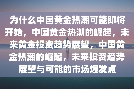 为什么中国黄金热潮可能即将开始，中国黄金热潮的崛起，未来黄金投资趋势展望，中国黄金热潮的崛起，未来投资趋势展望与可能的市场爆发点