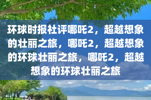 环球时报社评哪吒2，超越想象的壮丽之旅，哪吒2，超越想象的环球壮丽之旅，哪吒2，超越想象的环球壮丽之旅