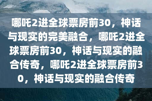 哪吒2进全球票房前30，神话与现实的完美融合，哪吒2进全球票房前30，神话与现今晚必出三肖2025_2025新澳门精准免费提供·精确判断实的融合传奇，哪吒2进全球票房前30，神话与现实的融合传奇