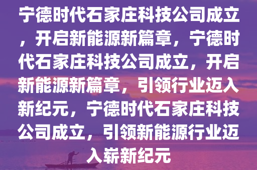 宁德时代石家庄科技公司成立，开启新能源新篇章，今晚必出三肖2025_2025新澳门精准免费提供·精确判断宁德时代石家庄科技公司成立，开启新能源新篇章，引领行业迈入新纪元，宁德时代石家庄科技公司成立，引领新能源行业迈入崭新纪元