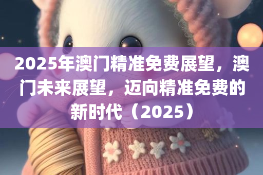 2025年澳门精准免费展望，澳门未来展望，迈向精准免费的新时代（2025）今晚必出三肖2025_2025新澳门精准免费提供·精确判断