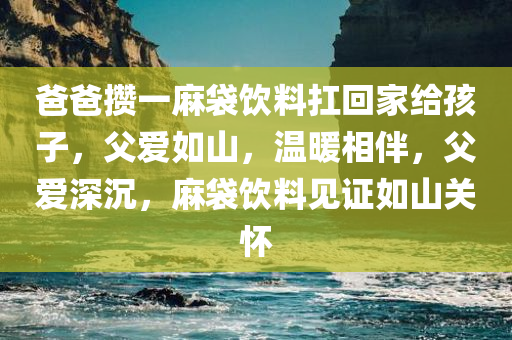 爸爸攒一麻袋饮料扛回家给孩子，父爱如山，温暖相伴，父爱深沉，麻袋饮料见证如山关怀