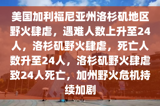 美国加利福尼亚州洛杉矶地区野火遇难者 12 日增至 24 人