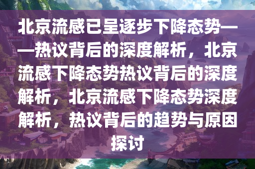 北京流感已呈逐步下降态势——热议背后的深度解析，北京流感下降态势热议背后的深度解析，北京流感下降态势深度解析，热议背后的趋势与原因探讨