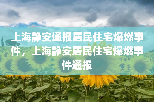 上海静安通报居民住宅爆燃事件，上海静安居民住宅爆燃事件通报