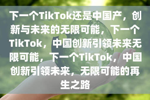 下一个TikTok还是中国产，创新与未来的无限可能，下一个TikTok，中国创新引领未来无限可能，下一个TikTok，中国创新引领未来，无限可能的再生之路