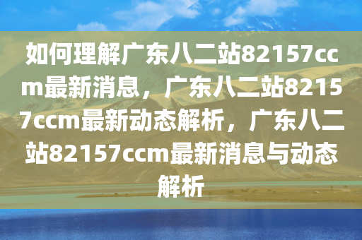 如何理解广东八二站82157ccm最新消息，广东八二站82157ccm最新动态解析，广东八二站82157ccm最新消息与动态解析