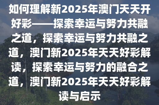 如何理解新2025年澳门天天开好彩——探索幸运与努力共融之道，探索幸运与努力共融之道，澳门新2025年天天好彩解读，探索幸运与努力的融合之道，澳门新2025年天天好彩解读与启示