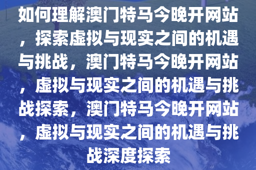 如何理解澳门特马今晚开网站，探索虚拟与现实之间的机遇与挑战，澳门特马今晚开网站，虚拟与现实之间的机遇与挑战探索，澳门特马今晚开网站，虚拟与现实之间的机遇与挑战深度探索