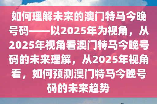 如何理解未来的澳门特马今晚号码——以2025年为视角，从2025年视角看澳门特马今晚号码的未来理解，从2025年视角看，如何预测澳门特马今晚号码的未来趋势